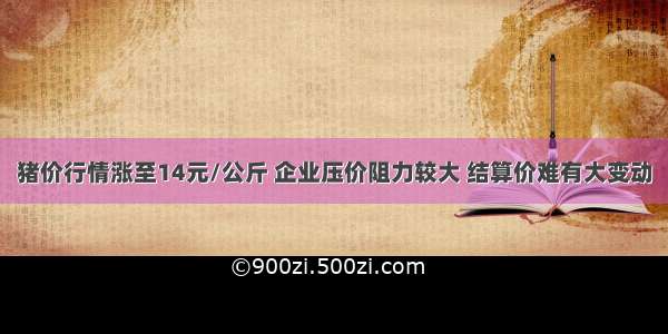 猪价行情涨至14元/公斤 企业压价阻力较大 结算价难有大变动