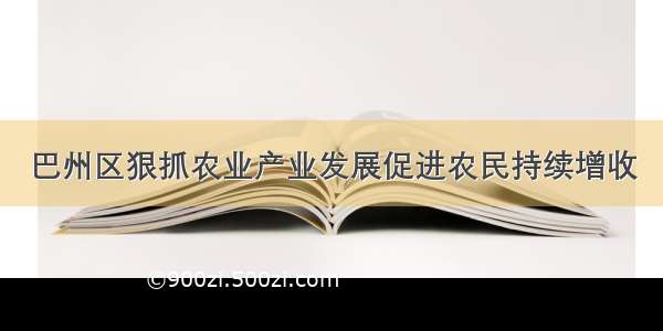 巴州区狠抓农业产业发展促进农民持续增收