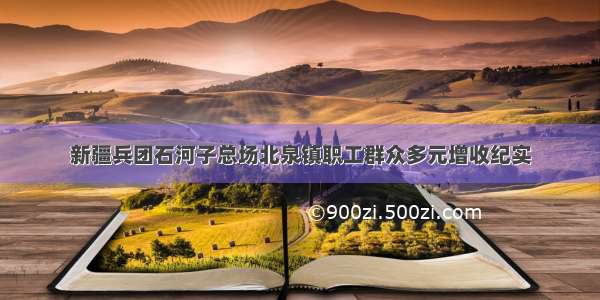 新疆兵团石河子总场北泉镇职工群众多元增收纪实