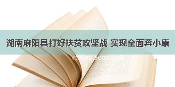 湖南麻阳县打好扶贫攻坚战 实现全面奔小康