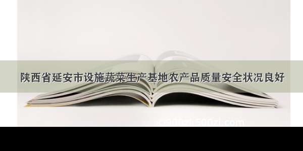 陕西省延安市设施蔬菜生产基地农产品质量安全状况良好