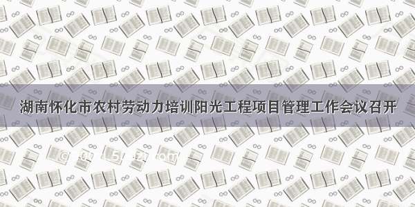 湖南怀化市农村劳动力培训阳光工程项目管理工作会议召开