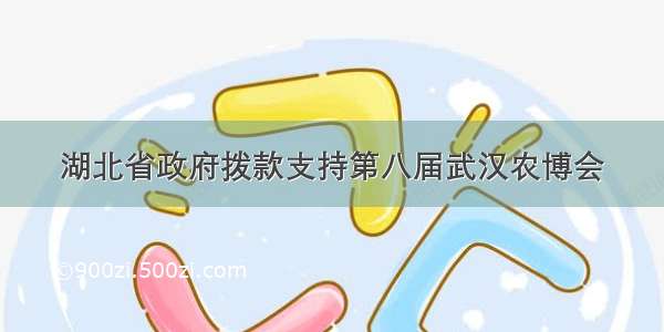 湖北省政府拨款支持第八届武汉农博会