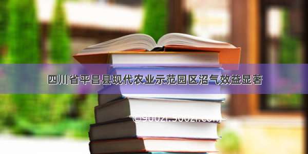 四川省平昌县现代农业示范园区沼气效益显著