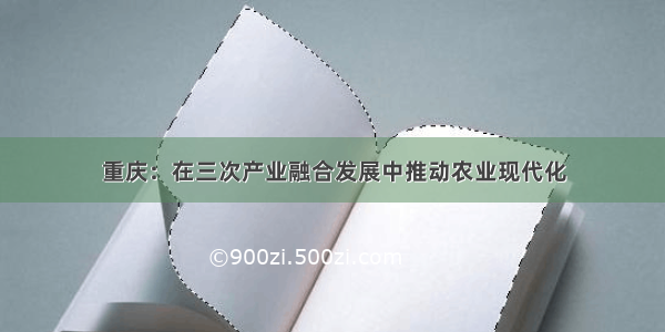 重庆：在三次产业融合发展中推动农业现代化