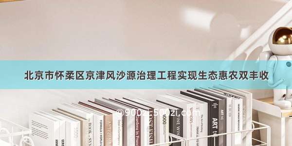 北京市怀柔区京津风沙源治理工程实现生态惠农双丰收