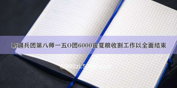 新疆兵团第八师一五O团6000亩夏粮收割工作以全面结束