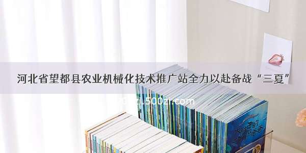 河北省望都县农业机械化技术推广站全力以赴备战“三夏”