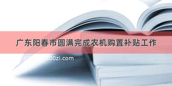 广东阳春市圆满完成农机购置补贴工作