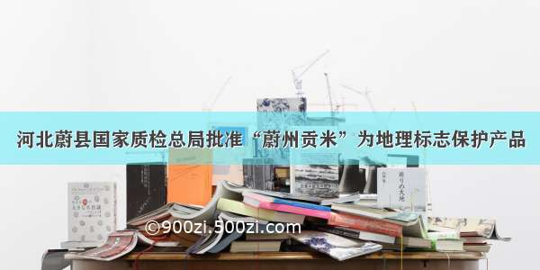 河北蔚县国家质检总局批准“蔚州贡米”为地理标志保护产品