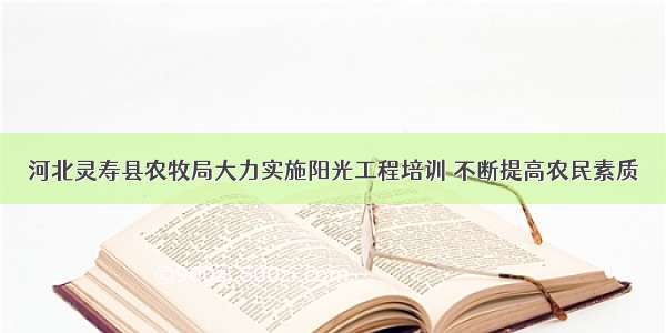 河北灵寿县农牧局大力实施阳光工程培训 不断提高农民素质