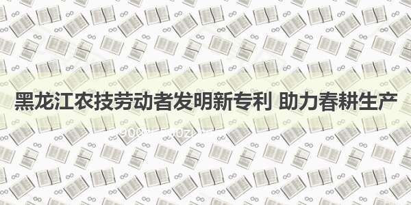 黑龙江农技劳动者发明新专利 助力春耕生产