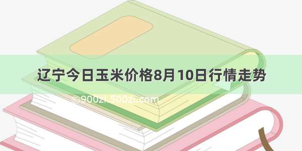 辽宁今日玉米价格8月10日行情走势