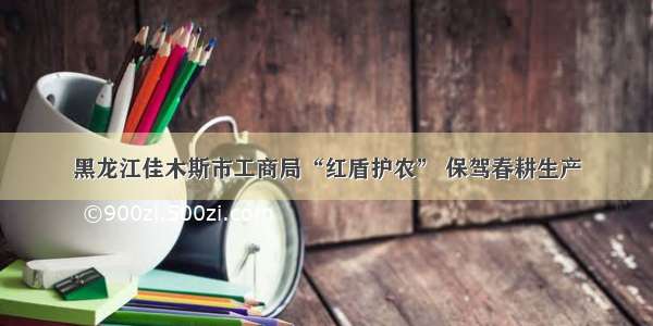 黑龙江佳木斯市工商局“红盾护农” 保驾春耕生产