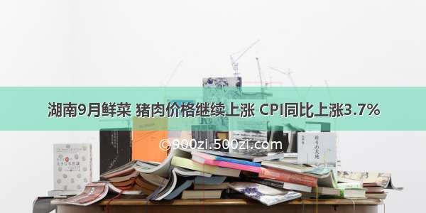 湖南9月鲜菜 猪肉价格继续上涨 CPI同比上涨3.7%