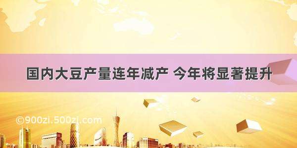 国内大豆产量连年减产 今年将显著提升