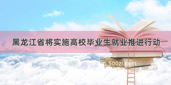 黑龙江省将实施高校毕业生就业推进行动