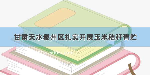 甘肃天水秦州区扎实开展玉米秸秆青贮