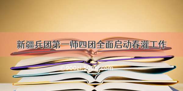 新疆兵团第一师四团全面启动春灌工作