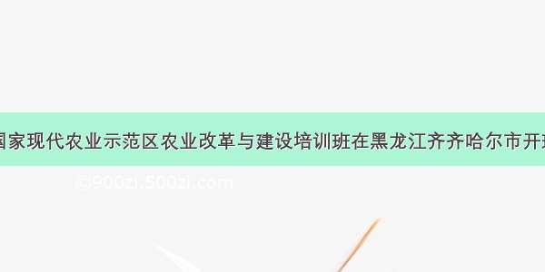 国家现代农业示范区农业改革与建设培训班在黑龙江齐齐哈尔市开班