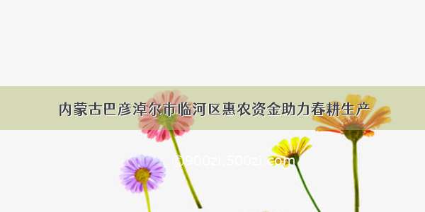 内蒙古巴彦淖尔市临河区惠农资金助力春耕生产