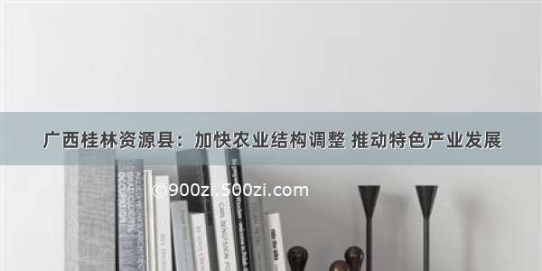 广西桂林资源县：加快农业结构调整 推动特色产业发展