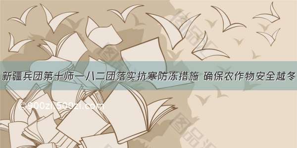 新疆兵团第十师一八二团落实抗寒防冻措施 确保农作物安全越冬