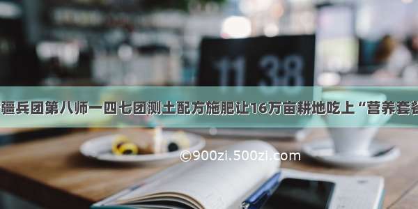 新疆兵团第八师一四七团测土配方施肥让16万亩耕地吃上“营养套餐”