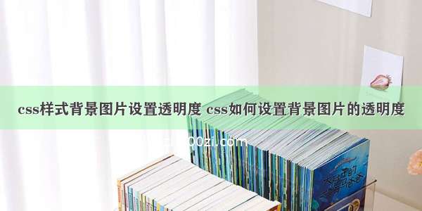 css样式背景图片设置透明度 css如何设置背景图片的透明度