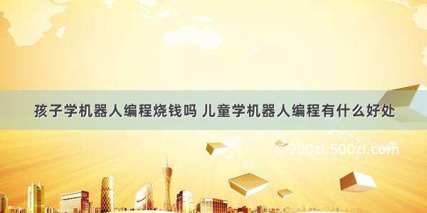 孩子学机器人编程烧钱吗 儿童学机器人编程有什么好处