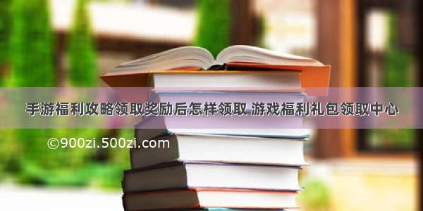 手游福利攻略领取奖励后怎样领取 游戏福利礼包领取中心