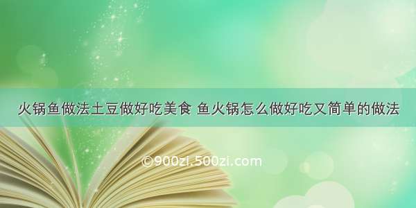 火锅鱼做法土豆做好吃美食 鱼火锅怎么做好吃又简单的做法