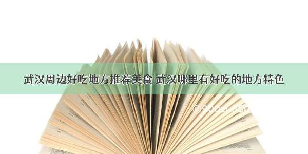 武汉周边好吃地方推荐美食 武汉哪里有好吃的地方特色