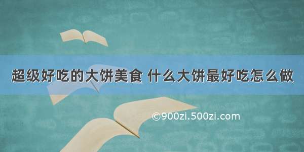 超级好吃的大饼美食 什么大饼最好吃怎么做