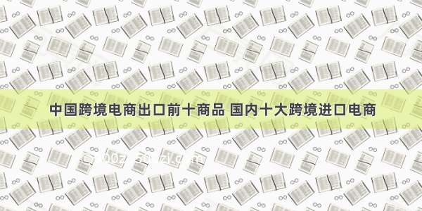 中国跨境电商出口前十商品 国内十大跨境进口电商