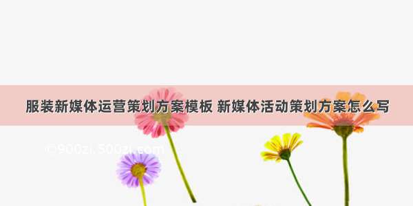 服装新媒体运营策划方案模板 新媒体活动策划方案怎么写