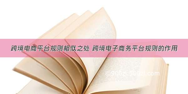 跨境电商平台规则相似之处 跨境电子商务平台规则的作用