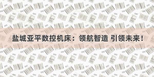 盐城亚平数控机床：领航智造 引领未来！