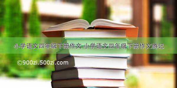 小学语文四年级下册作文 小学语文四年级下册作文游记