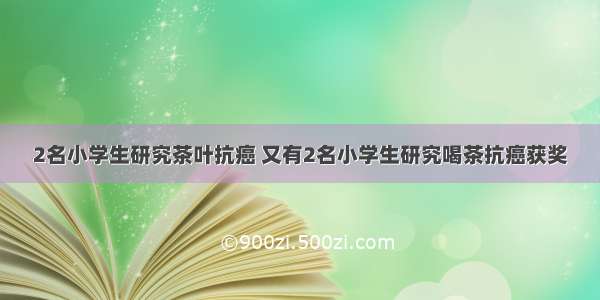 2名小学生研究茶叶抗癌 又有2名小学生研究喝茶抗癌获奖