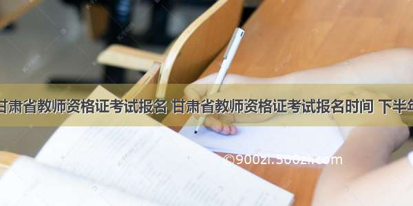 甘肃省教师资格证考试报名 甘肃省教师资格证考试报名时间 下半年