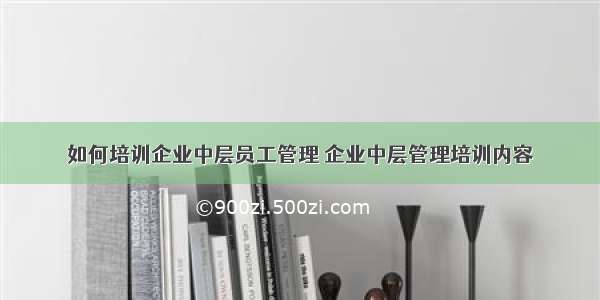 如何培训企业中层员工管理 企业中层管理培训内容