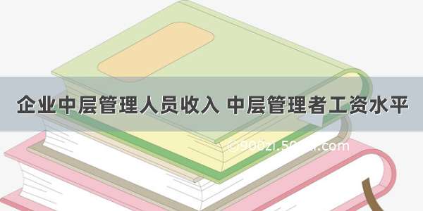 企业中层管理人员收入 中层管理者工资水平