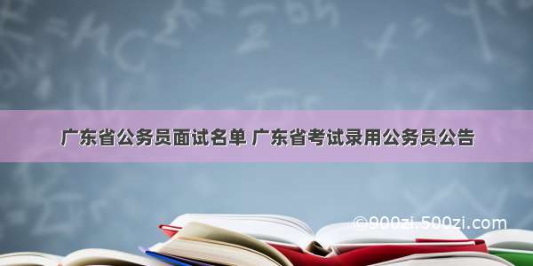 广东省公务员面试名单 广东省考试录用公务员公告