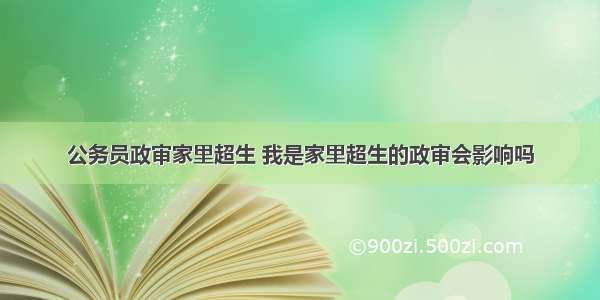 公务员政审家里超生 我是家里超生的政审会影响吗