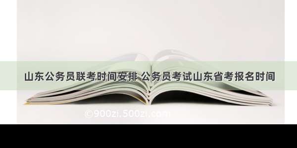 山东公务员联考时间安排 公务员考试山东省考报名时间