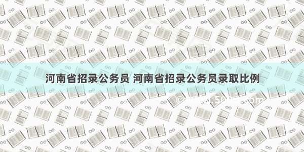 河南省招录公务员 河南省招录公务员录取比例