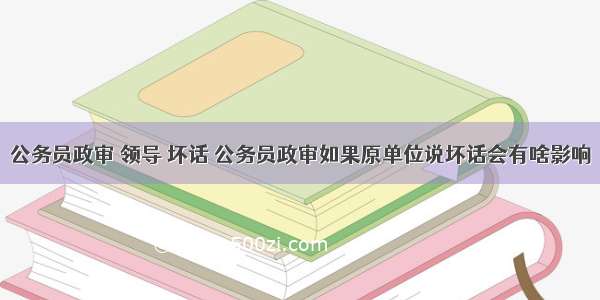 公务员政审 领导 坏话 公务员政审如果原单位说坏话会有啥影响