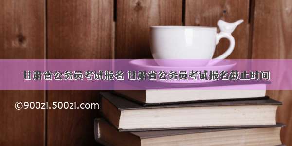 甘肃省公务员考试报名 甘肃省公务员考试报名截止时间