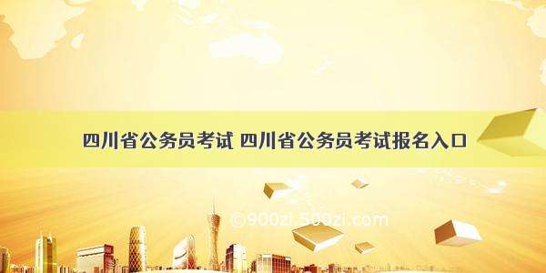 四川省公务员考试 四川省公务员考试报名入口